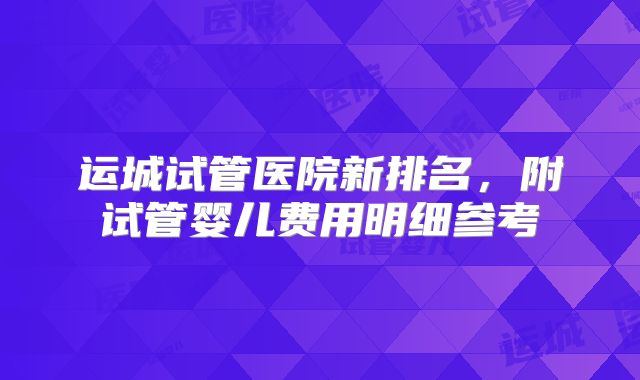 运城试管医院新排名,附试管婴儿费用明细参考