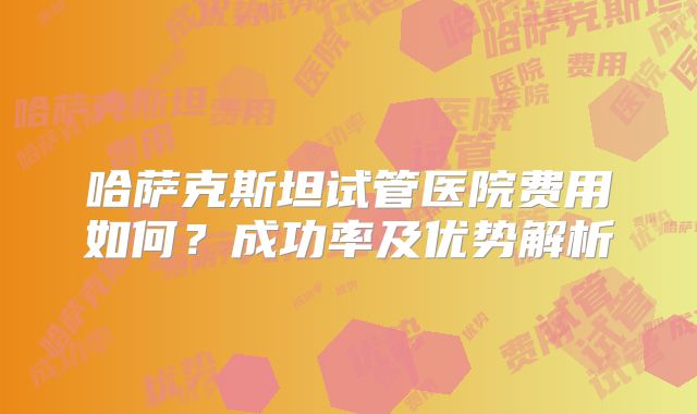 哈萨克斯坦试管医院费用如何？成功率及优势解析