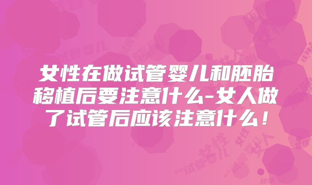 女性在做试管婴儿和胚胎移植后要注意什么-女人做了试管后应该注意什么！