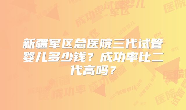 新疆军区总医院三代试管婴儿多少钱？成功率比二代高吗？