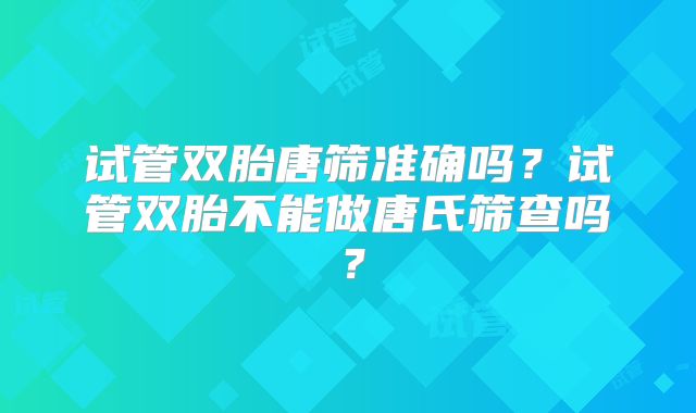 试管双胎唐筛准确吗?试管双胎不能做唐氏筛查吗?