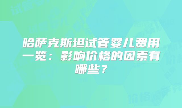 哈萨克斯坦试管婴儿费用一览：影响价格的因素有哪些？