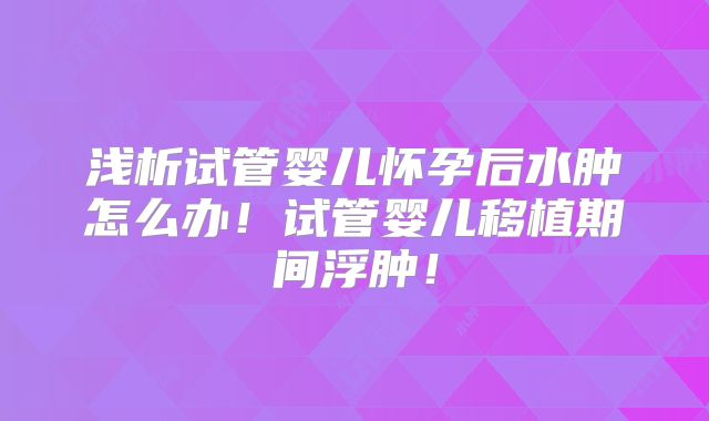 浅析试管婴儿怀孕后水肿怎么办!试管婴儿移植期间浮肿!