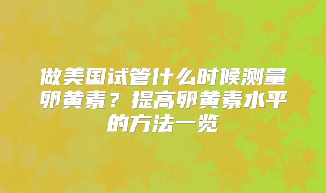 做美国试管什么时候测量卵黄素?提高卵黄素水平的方法一览
