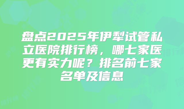 盘点2025年伊犁试管私立医院排行榜，哪七家医更有实力呢？排名前七家名单及信息