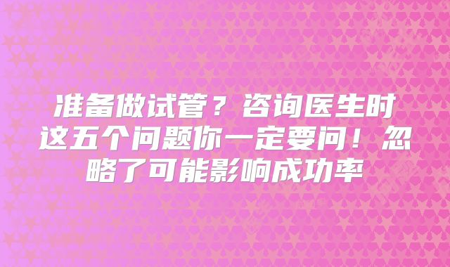 准备做试管?咨询医生时这五个问题你一定要问!忽略了可能影响成功率