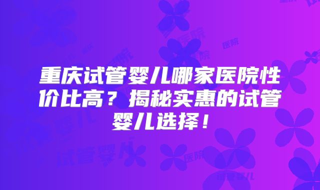 重庆试管婴儿哪家医院性价比高?揭秘实惠的试管婴儿选择!
