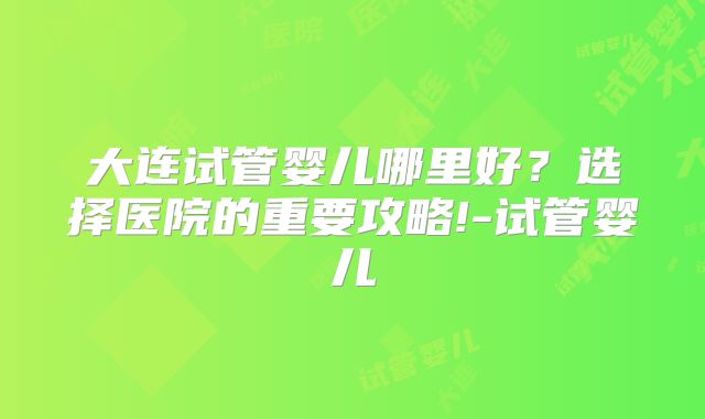大连试管婴儿哪里好?选择医院的重要攻略!-试管婴儿