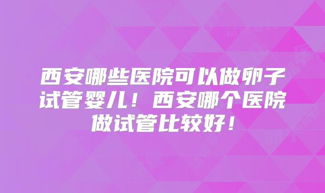 西安哪些医院可以做卵子试管婴儿！西安哪个医院做试管比较好！