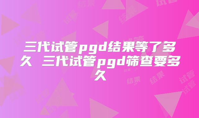 三代试管pgd结果等了多久 三代试管pgd筛查要多久