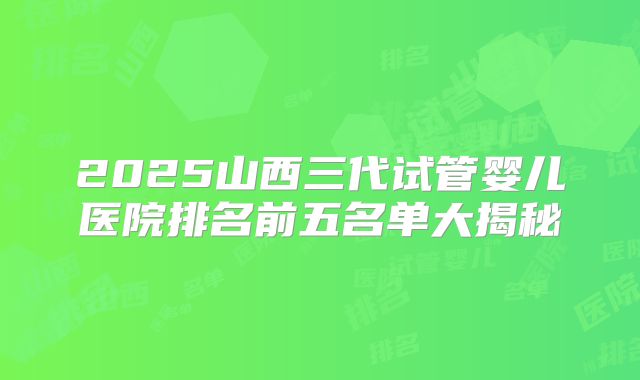 2025山西三代试管婴儿医院排名前五名单大揭秘