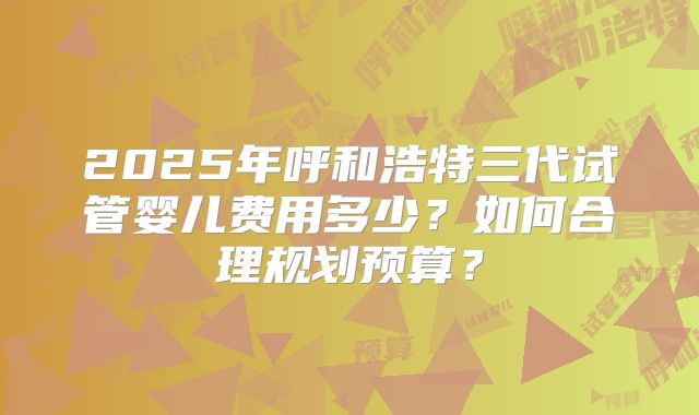 2025年呼和浩特三代试管婴儿费用多少？如何合理规划预算？