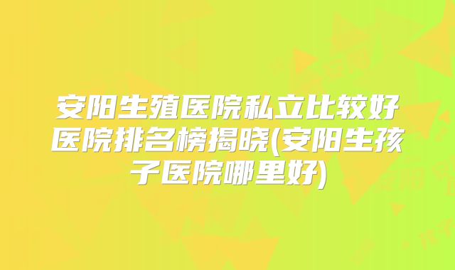 安阳生殖医院私立比较好医院排名榜揭晓(安阳生孩子医院哪里好)