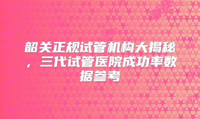 韶关正规试管机构大揭秘,三代试管医院成功率数据参考