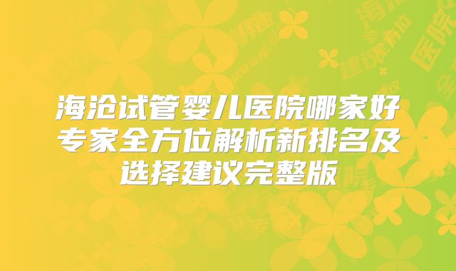 海沧试管婴儿医院哪家好专家全方位解析新排名及选择建议完整版