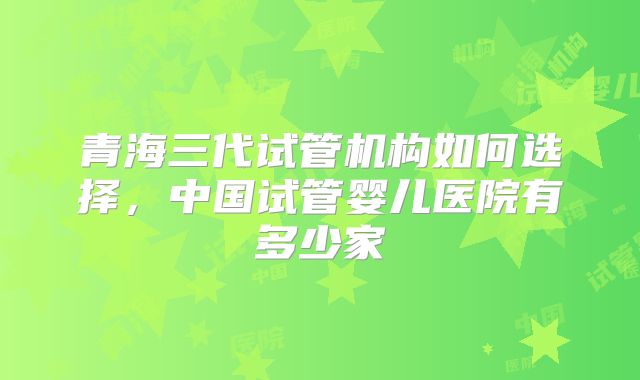 青海三代试管机构如何选择，中国试管婴儿医院有多少家