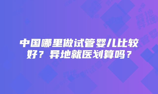 中国哪里做试管婴儿比较好？异地就医划算吗？