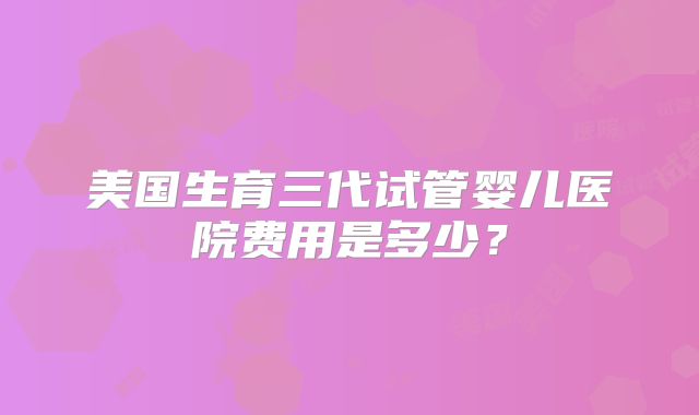 美国生育三代试管婴儿医院费用是多少?