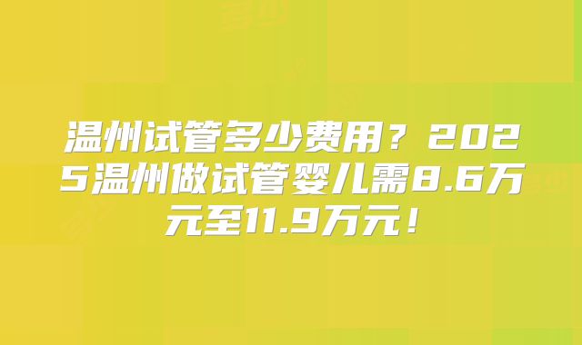 温州试管多少费用？2025温州做试管婴儿需8.6万元至11.9万元！
