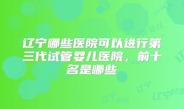 辽宁哪些医院可以进行第三代试管婴儿医院，前十名是哪些