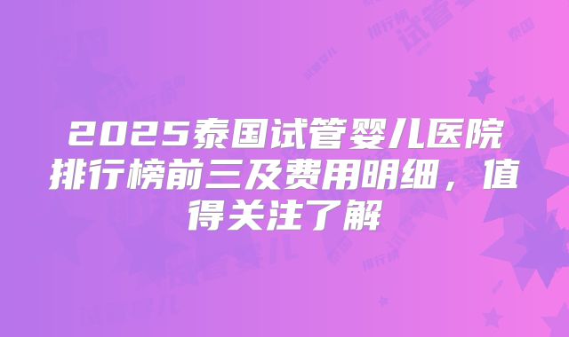 2025泰国试管婴儿医院排行榜前三及费用明细，值得关注了解