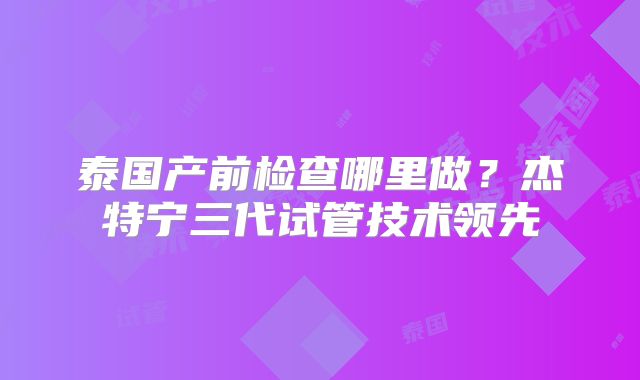 泰国产前检查哪里做？杰特宁三代试管技术领先