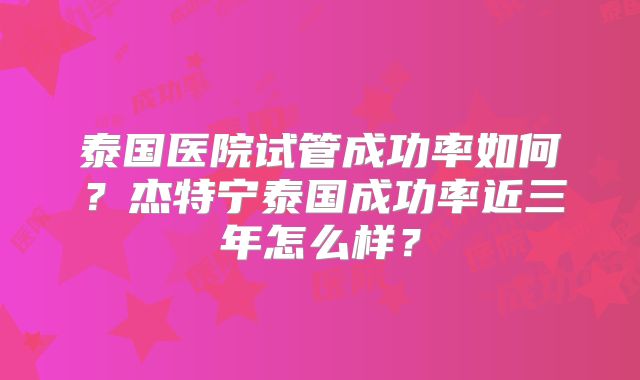 泰国医院试管成功率如何？杰特宁泰国成功率近三年怎么样？