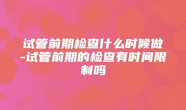 试管前期检查什么时候做-试管前期的检查有时间限制吗