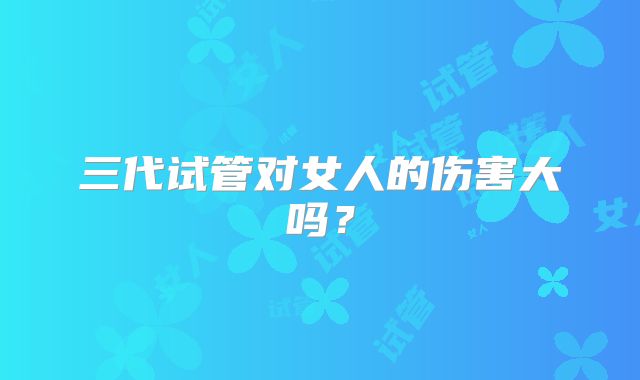 三代试管对女人的伤害大吗?