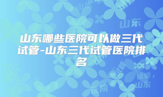山东哪些医院可以做三代试管-山东三代试管医院排名