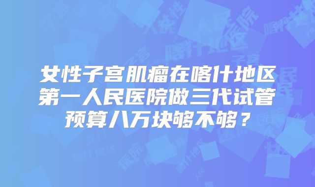 女性子宫肌瘤在喀什地区第一人民医院做三代试管预算八万块够不够?
