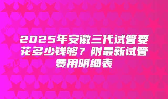 2025年安徽三代试管要花多少钱够?附最新试管费用明细表