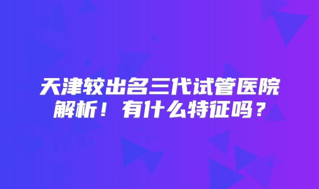 天津较出名三代试管医院解析！有什么特征吗？