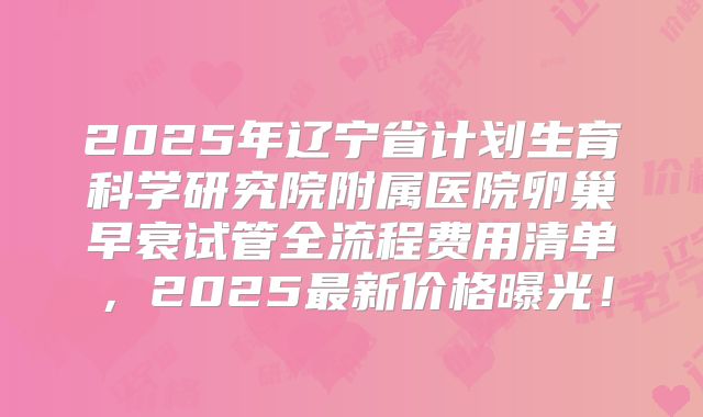 2025年辽宁省计划生育科学研究院附属医院卵巢早衰试管全流程费用清单，2025最新价格曝光！