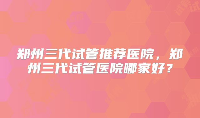 郑州三代试管推荐医院，郑州三代试管医院哪家好？