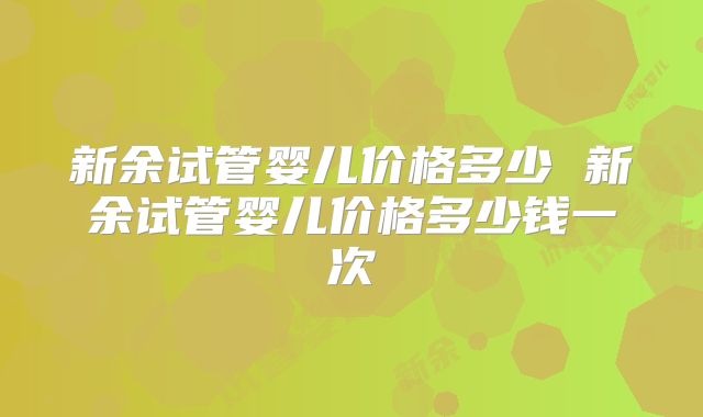 新余试管婴儿价格多少 新余试管婴儿价格多少钱一次