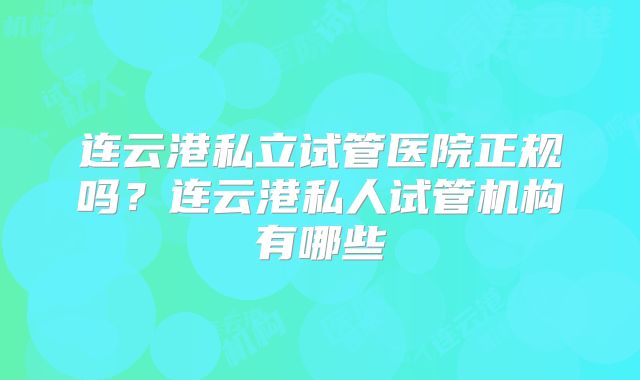 连云港私立试管医院正规吗？连云港私人试管机构有哪些