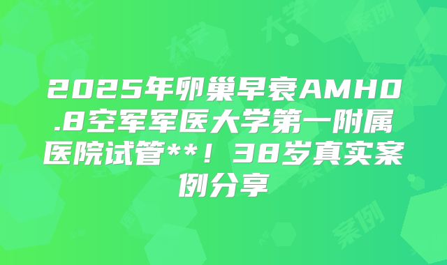 2025年卵巢早衰AMH0.8空军军医大学第一附属医院试管**！38岁真实案例分享
