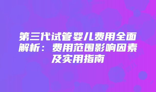 第三代试管婴儿费用全面解析：费用范围影响因素及实用指南