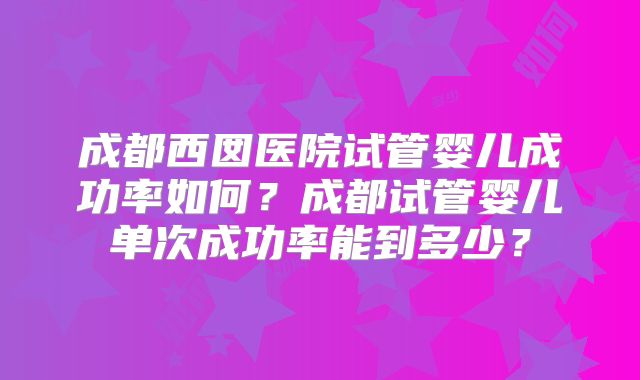 成都西囡医院试管婴儿成功率如何？成都试管婴儿单次成功率能到多少？
