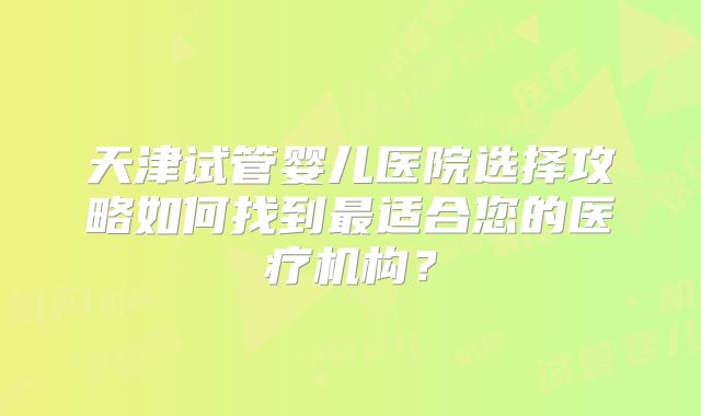 天津试管婴儿医院选择攻略如何找到最适合您的医疗机构？