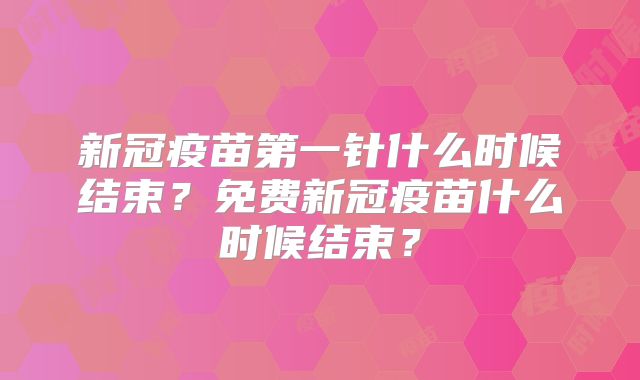 新冠疫苗第一针什么时候结束?免费新冠疫苗什么时候结束?