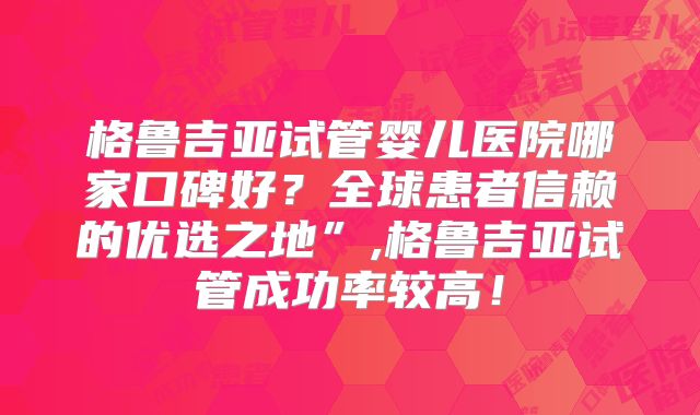 格鲁吉亚试管婴儿医院哪家口碑好？全球患者信赖的优选之地”,格鲁吉亚试管成功率较高！