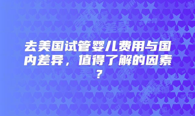 去美国试管婴儿费用与国内差异，值得了解的因素？