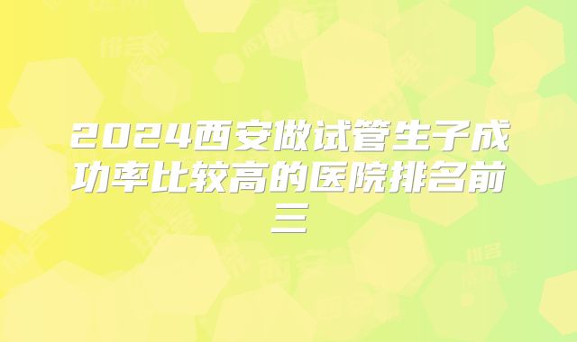 2024西安做试管生子成功率比较高的医院排名前三