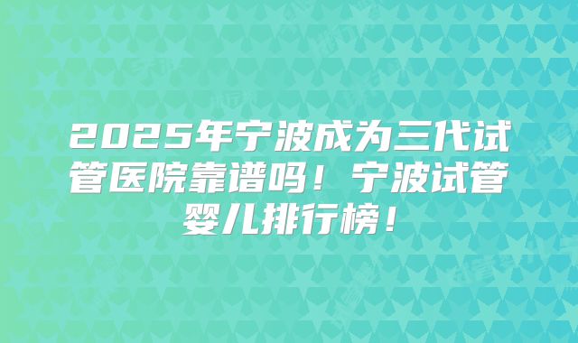 2025年宁波成为三代试管医院靠谱吗！宁波试管婴儿排行榜！
