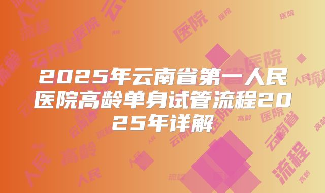 2025年云南省第一人民医院高龄单身试管流程2025年详解