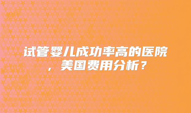 试管婴儿成功率高的医院，美国费用分析？