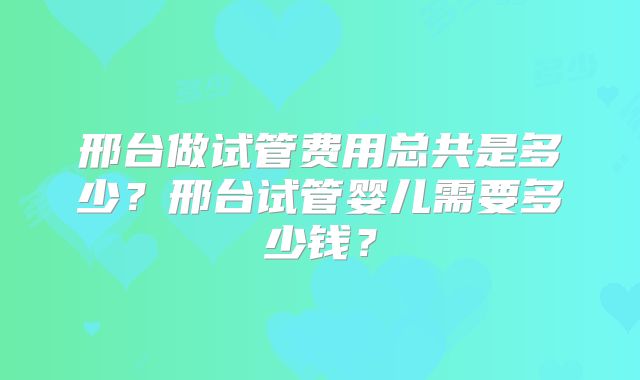 邢台做试管费用总共是多少？邢台试管婴儿需要多少钱？