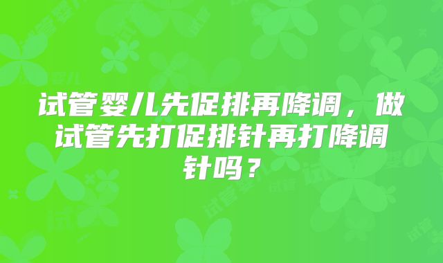 试管婴儿先促排再降调，做试管先打促排针再打降调针吗？